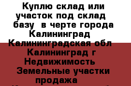 Куплю склад или участок под склад, базу, в черте города Калининград - Калининградская обл., Калининград г. Недвижимость » Земельные участки продажа   . Калининградская обл.